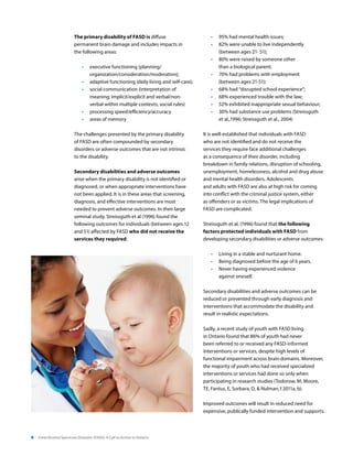 6 Fetal Alcohol Spectrum Disorder (FASD): A Call to Action in Ontario
The primary disability of FASD is diffuse
permanent brain damage and includes impacts in
the following areas:
•	 executive functioning (planning/
organization/consideration/moderation);
•	 adaptive functioning (daily living and self-care);
•	 social communication (interpretation of
meaning; implicit/explicit and verbal/non-
verbal within multiple contexts, social rules)
•	 processing speed/efficiency/accuracy
•	 areas of memory
The challenges presented by the primary disability
of FASD are often compounded by secondary
disorders or adverse outcomes that are not intrinsic
to the disability.
Secondary disabilities and adverse outcomes
arise when the primary disability is not identified or
diagnosed, or when appropriate interventions have
not been applied. It is in these areas that screening,
diagnosis, and effective interventions are most
needed to prevent adverse outcomes. In their large
seminal study, Streissguth et al (1996) found the
following outcomes for individuals (between ages 12
and 51) affected by FASD who did not receive the
services they required:
•	 95% had mental health issues;
•	 82% were unable to live independently
(between ages 21- 51);
•	 80% were raised by someone other
than a biological parent;
•	 70% had problems with employment
(between ages 21-51);
•	 68% had “disrupted school experience”;
•	 68% experienced trouble with the law;
•	 52% exhibited inappropriate sexual behaviour;
•	 30% had substance use problems (Streissguth
et al.,1996; Streissguth et al., 2004)
It is well-established that individuals with FASD
who are not identified and do not receive the
services they require face additional challenges
as a consequence of their disorder, including
breakdown in family relations, disruption of schooling,
unemployment, homelessness, alcohol and drug abuse
and mental health disorders. Adolescents
and adults with FASD are also at high risk for coming
into conflict with the criminal justice system, either
as offenders or as victims. The legal implications of
FASD are complicated.
Streissguth et al, (1996) found that the following
factors protected individuals with FASD from
developing secondary disabilities or adverse outcomes:
•	 Living in a stable and nurturant home.
•	 Being diagnosed before the age of 6 years.
•	 Never having experienced violence
against oneself.
Secondary disabilities and adverse outcomes can be
reduced or prevented through early diagnosis and
interventions that accommodate the disability and
result in realistic expectations.
Sadly, a recent study of youth with FASD living
in Ontario found that 86% of youth had never
been referred to or received any FASD-informed
interventions or services, despite high levels of
functional impairment across brain domains. Moreover,
the majority of youth who had received specialized
interventions or services had done so only when
participating in research studies (Todorow, M, Moore,
TE, Fantus, E, Sorbara, D, & Nulman, I 2011a, b).
Improved outcomes will result in reduced need for
expensive, publically funded intervention and supports.
 