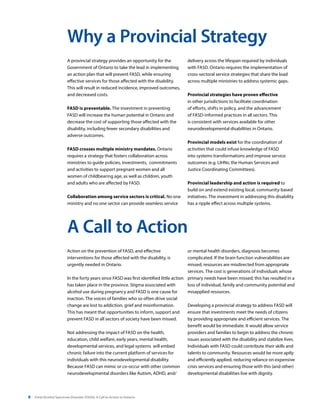 8 Fetal Alcohol Spectrum Disorder (FASD): A Call to Action in Ontario
A provincial strategy provides an opportunity for the
Government of Ontario to take the lead in implementing
an action plan that will prevent FASD, while ensuring
effective services for those affected with the disability.
This will result in reduced incidence, improved outcomes,
and decreased costs.
FASD is preventable. The investment in preventing
FASD will increase the human potential in Ontario and
decrease the cost of supporting those affected with the
disability, including fewer secondary disabilities and
adverse outcomes.
FASD crosses multiple ministry mandates. Ontario
requires a strategy that fosters collaboration across
ministries to guide policies, investments, commitments
and activities to support pregnant women and all
women of childbearing age, as well as children, youth
and adults who are affected by FASD.
Collaboration among service sectors is critical. No one
ministry and no one sector can provide seamless service
Action on the prevention of FASD, and effective
interventions for those affected with the disability, is
urgently needed in Ontario.
In the forty years since FASD was first identified little action
has taken place in the province. Stigma associated with
alcohol use during pregnancy and FASD is one cause for
inaction. The voices of families who so often drive social
change are lost to addiction, grief and misinformation.
This has meant that opportunities to inform, support and
prevent FASD in all sectors of society have been missed.
Not addressing the impact of FASD on the health,
education, child welfare, early years, mental health,
developmental services, and legal systems will embed
chronic failure into the current platform of services for
individuals with this neurodevelopmental disability.
Because FASD can mimic or co-occur with other common
neurodevelopmental disorders like Autism, ADHD, and/
Why a Provincial Strategy
A Call to Action
delivery across the lifespan required by individuals
with FASD. Ontario requires the implementation of
cross-sectoral service strategies that share the load
across multiple ministries to address systemic gaps.
Provincial strategies have proven effective
in other jurisdictions to facilitate coordination
of efforts, shifts in policy, and the advancement
of FASD-informed practices in all sectors. This
is consistent with services available for other
neurodevelopmental disabilities in Ontario.
Provincial models exist for the coordination of
activities that could infuse knowledge of FASD
into systems transformations and improve service
outcomes (e.g. LIHNs; the Human Services and
Justice Coordinating Committees).
Provincial leadership and action is required to
build on and extend existing local, community-based
initiatives. The investment in addressing this disability
has a ripple effect across multiple systems.
or mental health disorders, diagnosis becomes
complicated. If the brain function vulnerabilities are
missed, resources are misdirected from appropriate
services. The cost is generations of individuals whose
primary needs have been missed; this has resulted in a
loss of individual, family and community potential and
misapplied resources.
Developing a provincial strategy to address FASD will
ensure that investments meet the needs of citizens
by providing appropriate and efficient services. The
benefit would be immediate. It would allow service
providers and families to begin to address the chronic
issues associated with the disability and stabilize lives.
Individuals with FASD could contribute their skills and
talents to community. Resources would be more aptly
and efficiently applied, reducing reliance on expensive
crisis services and ensuring those with this (and other)
developmental disabilities live with dignity.
 