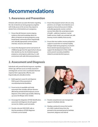 Presented by: Fetal Alcohol Spectrum Disorder Ontario Network of Expertise (FASD-ONE) Driving Progress on FASD—March 2014 9
Ontarians will receive accurate information regarding
the risks of alcohol use during pregnancy together
with timely access to the services they require to
abstain from or limit alcohol use in pregnancy.
1.1	 Ensure that all Ontarians receive ongoing
evidence-informed knowledge about the
effects of alcohol use during pregnancy using
broad-based, community driven, linguistically
and culturally appropriate communication
channels, resources and materials.
1.2	 Ensure that all pregnant women and women of
childbearing age have the opportunity to discuss
their alcohol use, the risk of alcohol exposed
pregnancy, and pregnancy planning, in a safe
environment with well-informed practitioners.
Individuals with prenatal alcohol exposure, regardless
of their age, will have access to timely assessment
and diagnostic services and a coordinated informed
response that is appropriate, effective, and
linguistically and culturally sensitive.
2.1	 Build capacity to assess for and diagnose
FASD as part of the assessment of
neurodevelopmental disabilities.
2.2 	 Ensure access to equitable and timely
assessment that considers all brain domains
affected by prenatal alcohol exposure; ensure
diagnosis at the earliest age possible, following
up across the lifespan when needed.
2.3	 Encourage the integration of FASD identification,
assessment and diagnosis into all support
services for children, youth and adults.
2.4	 Provide a discrete FASD OHIP code so
that the prevalence of FASD diagnoses
in Ontario can be tracked.
Recommendations
1.3	 Ensure that pregnant women who are using
alcohol or are at higher risk of alcohol use in
pregnancy have priority access to holistic,
culturally appropriate, women-centred
services that reflect the social determinants
of health—addiction treatment, mental
health services, health care, prenatal care, safe
housing, income stability, food security.
1.4	 Ensure that new mothers receive postpartum
support to assist them to maintain healthy
changes made during pregnancy, to prevent
future alcohol exposed pregnancies, to
support the development of their children
and to prevent secondary disabilities
related to prenatal alcohol exposure.
2.5	 Provide comprehensive case management
support to facilitate referrals.
2.6	 Develop a protocol to ensure the transfer
of a child’s medical history from the
prenatal to the postnatal period to facilitate
assessment, diagnosis and referral.
1. Awareness and Prevention
2. Assessment and Diagnosis
 