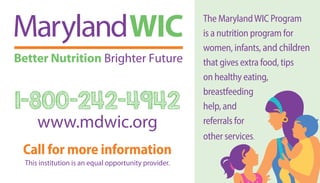 The MarylandWIC Program
is a nutrition program for
women, infants, and children
that gives extra food, tips
on healthy eating,
breastfeeding
help, and
referrals for
other services.
1-800-242-4942
www.mdwic.org
Call for more information
This institution is an equal opportunity provider.
 