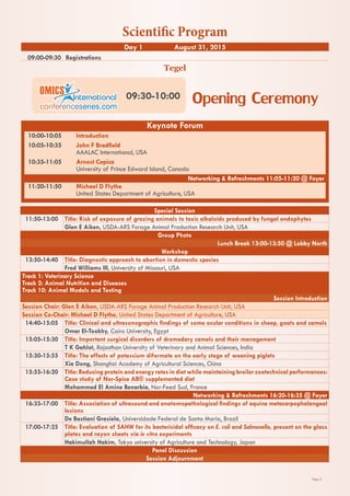 Page 2
09:00-09:30	 Registrations
Tegel
Day 1 August 31, 2015
Special Session
11:50-13:00 Title: Risk of exposure of grazing animals to toxic alkaloids produced by fungal endophytes
Glen E Aiken, USDA-ARS Forage Animal Production Research Unit, USA
Group Photo
Lunch Break 13:00-13:50 @ Lobby North
Workshop
13:50-14:40 Title: Diagnostic approach to abortion in domestic species
Fred Williams III, University of Missouri, USA
Track 1: Veterinary Science
Track 2: Animal Nutrition and Diseases
Track 10: Animal Models and Testing
Session Introduction
Session Chair: Glen E Aiken, USDA-ARS Forage Animal Production Research Unit, USA
Session Co-Chair: Michael D Flythe, United States Department of Agriculture, USA
14:40-15:05 Title: Clinical and ultrasonographic findings of some ocular conditions in sheep, goats and camels
Omar El-Tookhy, Cairo University, Egypt
15:05-15:30 Title: Important surgical disorders of dromedary camels and their management
T K Gahlot, Rajasthan University of Veterinary and Animal Sciences, India
15:30-15:55 Title: The effects of potassium diformate on the early stage of weaning piglets
Xia Dong, Shanghai Academy of Agricultural Sciences, China
15:55-16:20 Title: Reducing protein and energy rates in diet while maintaining broiler zootechnical performances:
Case study of Nor-Spice AB® supplemented diet
Mohammed El Amine Benarbia, Nor-Feed Sud, France
Networking & Refreshments 16:20-16:35 @ Foyer
16:35-17:00 Title: Association of ultrasound and anatomopathological findings of equine metacarpophalangeal
lesions
De Bastiani Grasiela, Universidade Federal de Santa Maria, Brazil
17:00-17:25 Title: Evaluation of SAHW for its bactericidal efficacy on E. coli and Salmonella, present on the glass
plates and rayon sheets via in vitro experiments
Hakimullah Hakim, Tokyo university of Agriculture and Technology, Japan
Panel Discussion
Session Adjournment
Opening Ceremony09:30-10:00
Keynote Forum
10:00-10:05	 Introduction
10:05-10:35	 John F Bradfield
	 AAALAC International, USA
10:35-11:05	 Arnost Cepica
	 University of Prince Edward Island, Canada
Networking & Refreshments 11:05-11:20 @ Foyer
11:20-11:50	 Michael D Flythe
	 United States Department of Agriculture, USA
Scientific Program
 