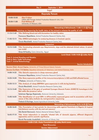 Page 3
Day 2 September 1, 2015
Tegel
Keynote Forum
10:00-10:30	 Glen E Aiken
	 USDA-ARS Forage Animal Production Research Unit, USA
10:30-11:00	 Fred Williams III
	 University of Missouri, USA
Networking & Refreshments 11:00-11:15 @ Foyer
Workshop on: Improving the health status of the animal to enhance the quality of milk
11:15-11:45 Title: Defining blood and milk biomarkers for healthy status
Francesco Napolitano, Animal Production Research Centre, Italy
11:45-12:15 Title: OMICS technologies for analyzing diseases in livestock species
Cinzia Marchitelli, Animal Production Research Centre, Italy
Symposium
12:15-13:00 Title: Constructing schematic eye: Requirements, steps and the obtained clinical values. A camel-
eye model
Omar El-Tookhy, Cairo University, Egypt
Lunch Break 13:00-14:00 @ Lobby North
Track 5: Animal Breeding and Genetics
Track 6: Dairy Cattle Technology
Track 7: Animal Biotechnology
Session Introduction
Session Chair: Arnost Cepica, University of Prince Edward Island, Canada
Session Co-Chair: T K Gahlot, Rajasthan University of Veterinary and Animal Sciences, India
14:00-14:25 Title: Gelsolin expression in sheep mammary gland
Francesco Napolitano, Animal Production Research Centre, Italy
14:25-14:50 Title: Gene expression profiles of the immuno-transcriptome in IAD and RAO affected horses
E Padoan, University of Padova, Italy
14:50-15:15 Title: Analysis of sheep SERPINA1 gene expression in milk during lactation
Cinzia Marchitelli, Animal Production Research Centre, Italy
15:15-15:40 Title: Expression of the gene of predicted Zymogen Granule Protein (G3MZ19) homologue in the
Bali cattle (Bos javanicus) saliva
Sulaiman Ngongu Depamede, Mataram University, Indonesia
15:40-16:05 Title: Identification of novel SNPs in differentially expressed genes and its association with horn
cancer of Bos indicus bullocks by next-generation sequencing
Prakash G Koringa, Anand Agricultural University, India
Networking & Refreshments 16:05-16:20 @ Foyer
16:20-16:45 Title: Prescription of best periods for deworming cattle against Fasciolosis in Nigeria (A tropical
Sub-Saharan country with dry and wet seasons)
Sila Daniel Damwesh, Nakam Memorial School, Nigeria
16:45-17:10 Title: Avian tuberculosis in naturally infected lofts of domestic pigeons, different diagnostic
approaches and its zoonotic significance
Kaveh Parvandar Asadollahi, University of Ahvaz, Iran
16:00-17:00 : Poster Presentations @ Lobby North Lower
Panel Discussion
Session Adjournment
 