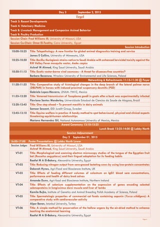 Page 4
Day 3 September 2, 2015
Tegel
Track 3: Recent Developments
Track 4: Veterinary Medicine
Track 8: Livestock Management and Companion Animal Behavior
Track 9: Poultry Production
Session Chair: Fred Williams III, University of Missouri, USA
Session Co-Chair: Omar El-Tookhy, Cairo University, Egypt
Session Introduction
10:00-10:25 Title: Telepathology: A new frontier for global animal diagnostics training and service
James E Collins, University of Minnesota, USA
10:25-10:50 Title: Bacillus thuringiensis strains native to Saudi Arabia with enhanced larvicidal toxicity against the
Rift Valley Fever mosquito vector, Aedes caspius
Ashraf M Ahmed, King Saud University, Saudi Arabia
10:50-11:15 Title: Exotic vector-borne viral zoonoses - A threat for diseases-free countries?
Barbara Bazanow, Wroclaw University of Environmental and Life Sciences, Poland
Networking & Refreshments 11:15-11:30 @ Foyer
11:30-11:55 Title: Comparative study of histological changes in the deep branch of the lateral palmar nerve
(DBLPAN) in horses with induced proximal suspensory desmitis (PSD)
Gabriela Lopez-Navarro, UNAM- FMVZ, Mexico
11:55-12:20 Title: Venereal transmission of Toxoplasma gondii in goats after a buck was experimentally infected
Flaviana Santos Wanderley, Universidade Estadual de Ciencias da Saude de Alagoas, Brazil
12:20-12:45 Title: One step ahead – To prevent mastitis in dairy animals
Sameer Sawant, IDD Juvelit Group, Sweden
12:45-13:10 Title: Equine welfare in practice: A handy method to spot behavioural, physical and clinical aspects
threatening equid-human relationships
Mariano Hernandez Gil, National Autonomous University of Mexico, Mexico
Award Ceremony 13:10-13:25
Lunch Break 13:25-14:00 @ Lobby North
Session Adjournment
Day 2 September 01, 2015
16:00-17:00 Poster Presentations @ Lobby North Lower
Session Judges Fred Williams III, University of Missouri, USA
Ashraf M Ahmed, King Saud University, Saudi Arabia
VT-01 Title: Morphological and scanning electron microscopy studies of the tongue of the Egyptian fruit
bat (Rousettus aegyptiacus) and their lingual adaptation for its feeding habits
Raafat M A El-Bakery, Alexandria University, Egypt
VT-02 Title: Reducing nitrogen output from zero-grazed lactating cows by using low-protein concentrates
Deborah Hynes, Agri-Food and Biosciences Institute, UK
VT-03 Title: Effects of feeding different volumes of colostrum on IgG1 blood sera concentrations,
performance and health of dairy bred calves
Amanda Dunn, Agri-food and Bioscience Institute, Northern Ireland
VT-04 Title: Effects of selenium supplementation on the expression of genes encoding selected
selenoproteins in longissimus dorsi muscle and liver of lambs
Kamila Bujko, Institute of Genetics and Animal Breeding Polish Academy of Science, Poland
VT-05 Title: Spermatologic properties of commercial cat foods containing saponin (Yucca schidigera): A
comparative study with cardiovascular activity
Alper Baran, Istanbul University, Turkey
VT-06 Title: A simple method for preservation of the hallow organs by the air-dried method to enhance
teaching the anatomical learning
Raafat M A El-Bakery, Alexandria University, Egypt
 