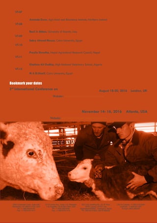 Page 5
Website: americanveterinary.omicsgroup.com
November 14- 16, 2016 Atlanta, USA
4th
Global Veterinary Summit
August 18-20, 2016 London, UK
Website: veterinary.conferenceseries.com
Bookmark your dates
Veterinary3rd
International Conference on
OMICS Group Inc.
2360 Corporate Circle, Suite 400
Henderson, NV 89074-7722, USA
Ph: +1-888-843-8169
Fax: +1-650-618-1417
contact@omicsgroup.com
OMICS International
5716 Corsa Ave., Suite 110, Westlake
Los Angeles, CA 91362-7354, USA
Ph: +1-650-268-9744
Fax: +1-650-618-1414
contact.americas@omicsonline.org
OMICS Group
SEZ Unit, Building No. 20, 9th
Floor
APIIC Layout, HITEC City
Hyderabad-500081, Telangana, INDIA
Ph: 040-40131823, 040-47482222
contact.asiapacific@omicsonline.org
Toll free
USA & Canada: +1-800-216-6499
Australia: +1-800-651-097
Europe: 0805-080048
VT-07 Title: A survey of bovine colostrum quality and colostrum management practices on commercial
dairy farms in Northern Ireland
Amanda Dunn, Agri-food and Bioscience Institute, Northern Ireland
VT-08 Title: Studies on Candida spp. isolated from human with molecular detection of its virulence gene
and antimicrobial pattern
Basil A Abbas, University of Basrah, Iraq
VT-09 Title: Oxidant and antioxidant status in pneumonic goat in Egypt
Sabry Ahmed Mousa, Cairo University, Egypt
VT-10 Title: Prevalence and antibiogram of Salmonella isolates in fresh backyard poultry meat of Chitwan
and Kathamndu valley, Nepal
Prazila Shrestha, Nepal Agricultural Research Council, Nepal
VT-11 Title: Epidemiological survey for Toxoplasma gondii, Chlamydia psittaci var. ovis, Coxiella burnetii, and
Brucella spp., among sheep from north Algeria
Khatima Ait Oudhia, High National Veterinary School, Algeria
VT-12 Title: Hematologic, trace minerals and MDA status in anemic-piroplasmosis infected horses from Egypt
M A El-Sherif, Cairo University, Egypt
 