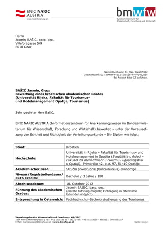 Verwaltungsbereich Wissenschaft und Forschung - WF/VI/7
1014 Wien | Minoritenplatz 5 | Tel.: +43 (0)1 531 20 – 5922 | Fax: +43 (0)1 53120 – 995922 | DVR 0037257
E-Mail: marijana.saraf@bmwfw.gv.at | www.bmwfw.gv.at Seite 1 von 2
Herrn
Jasmin BAŠIĆ, bacc. oec.
Villefortgasse 5/9
8010 Graz
Name/Durchwahl: Fr. Mag. Saraf/5922
Geschäftszahl (GZ): BMWFW-53.010/0126-WF/VI/7/2014
Bei Antwort bitte GZ anführen.
BAŠIĆ Jasmin, Graz;
Bewertung eines kroatischen akademischen Grades
(Universität Rijeka, Fakultät für Tourismus-
und Hotelmanagement Opatija; Tourismus)
Sehr geehrter Herr Bašić,
ENIC NARIC AUSTRIA (Informationszentrum für Anerkennungswesen im Bundesminis-
terium für Wissenschaft, Forschung und Wirtschaft) bewertet – unter der Vorausset-
zung der Echtheit und Richtigkeit der Verleihungsurkunde – Ihr Diplom wie folgt:
Staat: Kroatien
Hochschule:
Universität in Rijeka – Fakultät für Tourismus- und
Hotelmanagement in Opatija (Sveučilište u Rijeci –
Fakultet za menadžment u turizmu i ugostiteljstvu
u Opatiji), Primorska 42, p.p. 97, 51410 Opatija
Akademischer Grad: Stručni prvostupnik (baccalaureus) ekonomije
Niveau/Regelstudiendauer/
ECTS credits:
Bachelor / 3 Jahre / 180
Abschlussdatum: 10. Oktober 2012
Führung des akademischen
Grades:
Jasmin BAŠIĆ, bacc. oec.
(private Führung möglich; Eintragung in öffentliche
Urkunden möglich)
Entsprechung in Österreich: Fachhochschul-Bachelorstudiengang des Tourismus
 