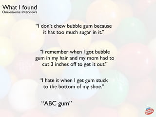 What I found
One-on-one Interviews


                    “I don’t chew bubble gum because
                        it has too much sugar in it.”


                      “I remember when I got bubble
                    gum in my hair and my mom had to
                       cut 3 inches off to get it out.”

                        “I hate it when I get gum stuck
                          to the bottom of my shoe.”


                        “ABC gum”
 