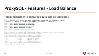 © 2017 Percona16
ProxySQL - Features - Load Balance
▪ Redirecionamento do tráfego para lista de servidores
Admin> INSERT INTO mysql_servers (hostname, hostgroup_id, comment) VALUES
('node1',10,'WRITE'),('node2',11,'READ'),('node3',11,'READ');
Query OK, 3 rows affected (0.00 sec)
Admin> LOAD MYSQL SERVERS TO RUNTIME;
Query OK, 0 rows affected (0.01 sec)
Admin> SAVE MYSQL SERVERS TO DISK;
Query OK, 0 rows affected (0.02 sec)
Admin> SELECT hostgroup_id, hostname, status, comment FROM mysql_servers;
+--------------+----------+--------+---------+
| hostgroup_id | hostname | status | comment |
+--------------+----------+--------+---------+
| 10 | node1 | ONLINE | WRITE |
| 11 | node2 | ONLINE | READ |
| 11 | node3 | ONLINE | READ |
+--------------+----------+--------+---------+
3 rows in set (0.00 sec)
 