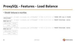 © 2017 Percona18
ProxySQL - Features - Load Balance
▪ Dividir leituras e escritas
[root@localhost ~]# mysql -u proxysql_user -p'Pr0xySQL!' -P 6033 -h 127.0.0.1 -e "INSERT INTO test.t1 VALUES
(@@hostname)"
[root@localhost ~]# mysql -u proxysql_user -p'Pr0xySQL!' -P 6033 -h 127.0.0.1 -e "SELECT @@hostname, server
FROM test.t1"
+------------+--------+
| @@hostname | server |
+------------+--------+
| node2 | node1 |
+------------+--------+
[root@localhost ~]# mysql -u proxysql_user -p'Pr0xySQL!' -P 6033 -h 127.0.0.1 -e "SELECT @@hostname, server
FROM test.t1"
+------------+--------+
| @@hostname | server |
+------------+--------+
| node3 | node1 |
+------------+--------+
 