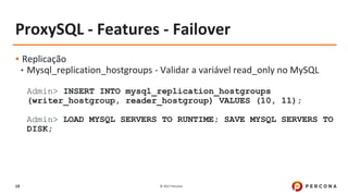 © 2017 Percona19
ProxySQL - Features - Failover
▪ Replicação
• Mysql_replication_hostgroups - Validar a variável read_only no MySQL
Admin> INSERT INTO mysql_replication_hostgroups
(writer_hostgroup, reader_hostgroup) VALUES (10, 11);
Admin> LOAD MYSQL SERVERS TO RUNTIME; SAVE MYSQL SERVERS TO
DISK;
 