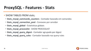 © 2017 Percona28
ProxySQL - Features - Stats
▪ SHOW TABLES FROM stats;
• Stats_mysql_commands_counters - Contador baseado em comandos
• Stats_mysql_connection_pool - Conexoes por servidor
• Stats_mysql_global - Estatisticas globais
• Stats_mysql_processlist - SHOW PROCESSLIST
• Stats_mysql_query_digest - Contador agrupado por digest
• Stats_mysql_query_rules - Contador baseado nas query rules
 