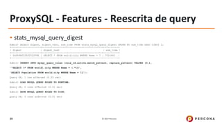 © 2017 Percona29
ProxySQL - Features - Reescrita de query
▪ stats_mysql_query_digest
Admin> SELECT digest, digest_text, sum_time FROM stats_mysql_query_digest ORDER BY sum_time DESC LIMIT 1;
+--------------------+-----------------------------------------+----------+
| digest | digest_text | sum_time |
+--------------------+-----------------------------------------+----------+
| 0xD69E622A5052289E | SELECT * FROM world.city WHERE Name = ? | 7016461 |
+--------------------+-----------------------------------------+----------+
Admin> INSERT INTO mysql_query_rules (rule_id,active,match_pattern, replace_pattern) VALUES (3,1,
'^SELECT * FROM world.city WHERE Name = (.*)$',
'SELECT Population FROM world.city WHERE Name = 1');
Query OK, 1 row affected (0.00 sec)
Admin> LOAD MYSQL QUERY RULES TO RUNTIME;
Query OK, 0 rows affected (0.01 sec)
Admin> SAVE MYSQL QUERY RULES TO DISK;
Query OK, 0 rows affected (0.01 sec)
 