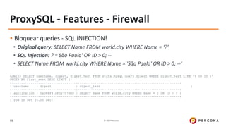 © 2017 Percona31
ProxySQL - Features - Firewall
▪ Bloquear queries - SQL INJECTION!
• Original query: SELECT Name FROM world.city WHERE Name = ‘?’
• SQL Injection: ? = São Paulo' OR ID > 0; --
• SELECT Name FROM world.city WHERE Name = 'São Paulo' OR ID > 0; --'
Admin> SELECT username, digest, digest_text FROM stats_mysql_query_digest WHERE digest_text LIKE '% OR ID %'
ORDER BY first_seen DESC LIMIT 1;
+-------------+--------------------+------------------------------------------------------+
| username | digest | digest_text |
+-------------+--------------------+------------------------------------------------------+
| application | 0xD8AF41BF32707ABD | SELECT Name FROM world.city WHERE Name = ? OR ID > ? |
+-------------+--------------------+------------------------------------------------------+
1 row in set (0.00 sec)
 