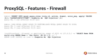© 2017 Percona32
ProxySQL - Features - Firewall
Admin> INSERT INTO mysql_query_rules (rule_id, active, digest, error_msg, apply) VALUES
(4,1,'0xD8AF41BF32707ABD','Suspeita de SQL Injection',1);
Query OK, 1 row affected (0.00 sec)
Admin> LOAD MYSQL QUERY RULES TO RUNTIME;SAVE MYSQL QUERY RULES TO DISK;
Query OK, 0 rows affected (0.01 sec)
Query OK, 0 rows affected (0.01 sec)
[root@localhost ~]# mysql -u application -papp -P 6033 -h 127.0.0.1 -e "SELECT Name FROM
world.city WHERE Name = 'São Paulo' OR ID > 0; --' "
ERROR 1148 (42000) at line 1: Suspeita de SQL Injection
 