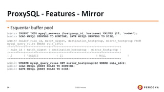 © 2017 Percona34
ProxySQL - Features - Mirror
▪ Esquentar buffer pool
Admin> INSERT INTO mysql_servers (hostgroup_id, hostname) VALUES (12, 'node4');
Admin> LOAD MYSQL SERVERS TO RUNTIME; SAVE MYSQL SERVERS TO DISK;
Admin> SELECT rule_id, match_digest, destination_hostgroup, mirror_hostgroup FROM
mysql_query_rules WHERE rule_id=2;
+---------+--------------+-----------------------+------------------+
| rule_id | match_digest | destination_hostgroup | mirror_hostgroup |
+---------+--------------+-----------------------+------------------+
| 2 | ^SELECT | 11 | NULL |
+---------+--------------+-----------------------+------------------+
Admin> UPDATE mysql_query_rules SET mirror_hostgroup=12 WHERE rule_id=2;
Admin> LOAD MYSQL QUERY RULES TO RUNTIME;
Admin> SAVE MYSQL QUERY RULES TO DISK;
 