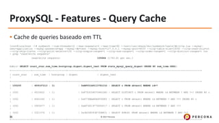 © 2017 Percona35
ProxySQL - Features - Query Cache
▪ Cache de queries baseado em TTL
[root@localhost ~]# sysbench --num-threads=16 --max-requests=0 --max-time=60 --test=/usr/share/doc/sysbench/tests/db/oltp.lua --mysql-
user=application --mysql-password=app --mysql-db=test --mysql-host=127.0.0.1 --mysql-port=6033 --oltp-table-size=10000 --oltp-read-only=on
--oltp-skip-trx=on --oltp-point-selects=100 --oltp-simple-ranges=1 --oltp-sum-ranges=1 --oltp-order-ranges=1 --oltp-distinct-ranges=1 run
| grep 'read/write requests'
read/write requests: 105664 (1744.81 per sec.)
Admin> SELECT count_star,sum_time,hostgroup,digest,digest_text FROM stats_mysql_query_digest ORDER BY sum_time DESC;
+--------------+-----------+-----------+--------------------+-----------------------------------------------------------------------+
| count_star | sum_time | hostgroup | digest | digest_text
|
+--------------+-----------+-----------+--------------------+-----------------------------------------------------------------------+
| 100200 | 459147213 | 11 | 0xBF001A0C13781C1D | SELECT c FROM sbtest1 WHERE id=?
|
| 1002 | 6533622 | 11 | 0xF7D3CD60704822A0 | SELECT DISTINCT c FROM sbtest1 WHERE id BETWEEN ? AND ?+? ORDER BY c
|
| 1002 | 6061540 | 11 | 0x877EEAAFADF3DDF2 | SELECT c FROM sbtest1 WHERE id BETWEEN ? AND ?+? ORDER BY c
|
| 1002 | 5905677 | 11 | 0xAF7A51977DD56217 | SELECT c FROM sbtest1 WHERE id BETWEEN ? AND ?+?
|
| 1002 | 5321376 | 11 | 0x3E268CF3E75DB831 | SELECT SUM(K) FROM sbtest1 WHERE id BETWEEN ? AND ?+?
|
+--------------+-----------+-----------+--------------------+-----------------------------------------------------------------------+
 