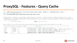 © 2017 Percona36
ProxySQL - Features - Query Cache
Admin> INSERT INTO mysql_query_rules (rule_id,active,digest,cache_ttl,apply) VALUES (5,1, '0xBF001A0C13781C1D' ,2000,1);
Query OK, 1 row affected (0.00 sec)
Admin> LOAD MYSQL QUERY RULES TO RUNTIME;SAVE MYSQL QUERY RULES TO DISK;
[root@localhost ~]# sysbench --num-threads=16 --max-requests=0 --max-time=60 --test=/usr/share/doc/sysbench/tests/db/oltp.lua --mysql-
user=application --mysql-password=app --mysql-db=test --mysql-host=127.0.0.1 --mysql-port=6033 --oltp-table-size=10000 --oltp-read-only=on
--oltp-skip-trx=on --oltp-point-selects=100 --oltp-simple-ranges=1 --oltp-sum-ranges=1 --oltp-order-ranges=1 --oltp-distinct-ranges=1 run
| grep 'read/write requests'
read/write requests: 238680 (3956.42 per sec.)
Admin> SELECT count_star,sum_time,hostgroup,digest,digest_text FROM stats_mysql_query_digest ORDER BY sum_time DESC;
+------------+-----------+-----------+--------------------+----------------------------------------------------------------------+
| count_star | sum_time | hostgroup | digest | digest_text |
+------------+-----------+-----------+--------------------+----------------------------------------------------------------------+
| 140512 | 632180517 | 11 | 0xBF001A0C13781C1D | SELECT c FROM sbtest1 WHERE id=? |
| 3372 | 18351846 | 11 | 0xF7D3CD60704822A0 | SELECT DISTINCT c FROM sbtest1 WHERE id BETWEEN ? AND ?+? ORDER BY c |
| 3372 | 17739689 | 11 | 0x877EEAAFADF3DDF2 | SELECT c FROM sbtest1 WHERE id BETWEEN ? AND ?+? ORDER BY c |
| 3372 | 17709660 | 11 | 0xAF7A51977DD56217 | SELECT c FROM sbtest1 WHERE id BETWEEN ? AND ?+? |
| 3372 | 15646777 | 11 | 0x3E268CF3E75DB831 | SELECT SUM(K) FROM sbtest1 WHERE id BETWEEN ? AND ?+? |
| 196688 | 0 | -1 | 0xBF001A0C13781C1D | SELECT c FROM sbtest1 WHERE id=? |
+------------+-----------+-----------+--------------------+----------------------------------------------------------------------+
 