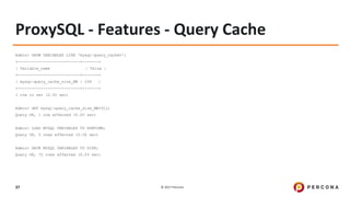 © 2017 Percona37
ProxySQL - Features - Query Cache
Admin> SHOW VARIABLES LIKE 'mysql-query_cache%';
+---------------------------+-------+
| Variable_name | Value |
+---------------------------+-------+
| mysql-query_cache_size_MB | 256 |
+---------------------------+-------+
1 row in set (0.00 sec)
Admin> SET mysql-query_cache_size_MB=512;
Query OK, 1 row affected (0.00 sec)
Admin> LOAD MYSQL VARIABLES TO RUNTIME;
Query OK, 0 rows affected (0.00 sec)
Admin> SAVE MYSQL VARIABLES TO DISK;
Query OK, 72 rows affected (0.03 sec)
 