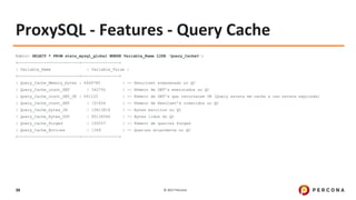 © 2017 Percona38
ProxySQL - Features - Query Cache
Admin> SELECT * FROM stats_mysql_global WHERE Variable_Name LIKE 'Query_Cache%';
+--------------------------+----------------+
| Variable_Name | Variable_Value |
+--------------------------+----------------+
| Query_Cache_Memory_bytes | 4469785 | -- Resultset armazenado no QC
| Query_Cache_count_GET | 542750 | -- Número de GET’s executados no QC
| Query_Cache_count_GET_OK | 441122 | -- Número de GET’s que retornaram OK (Query estava em cache e nao estava expirada)
| Query_Cache_count_SET | 101626 | -- Número de Resulset’s inseridos no QC
| Query_Cache_bytes_IN | 19613818 | -- Bytes escritos no QC
| Query_Cache_bytes_OUT | 85136546 | -- Bytes lidos do QC
| Query_Cache_Purged | 100257 | -- Número de queries Purged
| Query_Cache_Entries | 1369 | -- Queries atualmente no QC
+--------------------------+----------------+
 