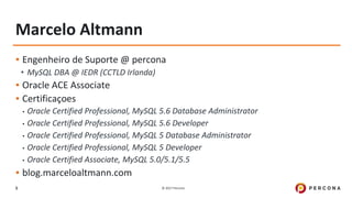 © 2017 Percona5
Marcelo Altmann
▪ Engenheiro de Suporte @ percona
• MySQL DBA @ IEDR (CCTLD Irlanda)
▪ Oracle ACE Associate
▪ Certificaçoes
• Oracle Certified Professional, MySQL 5.6 Database Administrator
• Oracle Certified Professional, MySQL 5.6 Developer
• Oracle Certified Professional, MySQL 5 Database Administrator
• Oracle Certified Professional, MySQL 5 Developer
• Oracle Certified Associate, MySQL 5.0/5.1/5.5
▪ blog.marceloaltmann.com
 