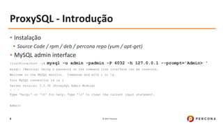 © 2017 Percona8
ProxySQL - Introdução
▪ Instalação
• Source Code / rpm / deb / percona repo (yum / apt-get)
▪ MySQL admin interface
[root@localhost ~]# mysql -u admin -padmin -P 6032 -h 127.0.0.1 --prompt='Admin> '
mysql: [Warning] Using a password on the command line interface can be insecure.
Welcome to the MySQL monitor. Commands end with ; or g.
Your MySQL connection id is 1
Server version: 5.5.30 (ProxySQL Admin Module)
. . .
Type 'help;' or 'h' for help. Type 'c' to clear the current input statement.
Admin>
 