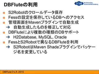 DBFluteフェス 2015
■ S2Robotのクロールデータ保存
■ Fessの設定を保存しているDBへのアクセス
■ 管理画面をMavenプラグインで自動生成
➔ 自動生成したものを修正して対応
■ DBFluteにより複数の種類のDBサポート
➔ H2Database, MySQL, Oracle
■ FessとS2Robotで異なるDBFluteを利用
➔ S2RobotはMaven Shadeプラグインでパッケー
ジ名を変更している
DBFluteの利用
 