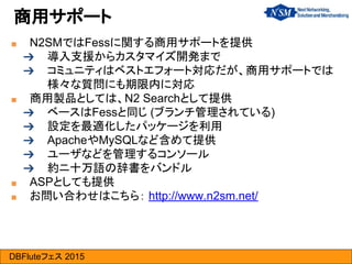 DBFluteフェス 2015
商用サポート
■ N2SMではFessに関する商用サポートを提供
➔ 導入支援からカスタマイズ開発まで
➔ コミュニティはベストエフォート対応だが、商用サポートでは
様々な質問にも期限内に対応
■ 商用製品としては、N2 Searchとして提供
➔ ベースはFessと同じ (ブランチ管理されている)
➔ 設定を最適化したパッケージを利用
➔ ApacheやMySQLなど含めて提供
➔ ユーザなどを管理するコンソール
➔ 約ニ十万語の辞書をバンドル
■ ASPとしても提供
■ お問い合わせはこちら： http://www.n2sm.net/
 