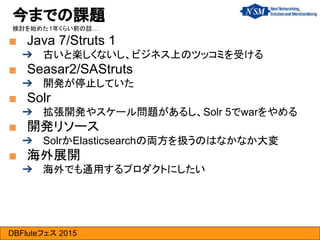DBFluteフェス 2015
■ Java 7/Struts 1
➔ 古いと楽しくないし、ビジネス上のツッコミを受ける
■ Seasar2/SAStruts
➔ 開発が停止していた
■ Solr
➔ 拡張開発やスケール問題があるし、Solr 5でwarをやめる
■ 開発リソース
➔ SolrかElasticsearchの両方を扱うのはなかなか大変
■ 海外展開
➔ 海外でも通用するプロダクトにしたい
今までの課題
検討を始めた1年くらい前の話…
 