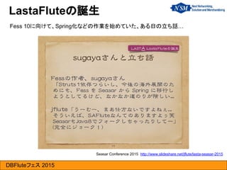 DBFluteフェス 2015
LastaFluteの誕生
Seasar Conference 2015 http://www.slideshare.net/jflute/lasta-seasar-2015
Fess 10に向けて、Spring化などの作業を始めていた、ある日の立ち話…
 