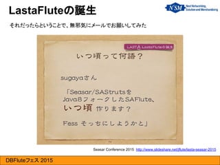 DBFluteフェス 2015
LastaFluteの誕生
それだったらということで、無邪気にメールでお願いしてみた
Seasar Conference 2015 http://www.slideshare.net/jflute/lasta-seasar-2015
 