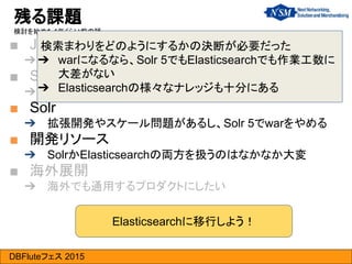 DBFluteフェス 2015
■ Java 7
➔ 古いと楽しくないし、ビジネス上のツッコミを受ける
■ Seasar2/SAStruts
➔ 開発が停止していた
■ Solr
➔ 拡張開発やスケール問題があるし、Solr 5でwarをやめる
■ 開発リソース
➔ SolrかElasticsearchの両方を扱うのはなかなか大変
■ 海外展開
➔ 海外でも通用するプロダクトにしたい
残る課題
検討を始めた1年くらい前の話…
検索まわりをどのようにするかの決断が必要だった
➔ warになるなら、Solr 5でもElasticsearchでも作業工数に
大差がない
➔ Elasticsearchの様々なナレッジも十分にある
Elasticsearchに移行しよう！
 