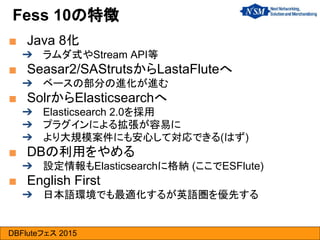 DBFluteフェス 2015
■ Java 8化
➔ ラムダ式やStream API等
■ Seasar2/SAStrutsからLastaFluteへ
➔ ベースの部分の進化が進む
■ SolrからElasticsearchへ
➔ Elasticsearch 2.0を採用
➔ プラグインによる拡張が容易に
➔ より大規模案件にも安心して対応できる(はず)
■ DBの利用をやめる
➔ 設定情報もElasticsearchに格納 (ここでESFlute)
■ English First
➔ 日本語環境でも最適化するが英語圏を優先する
Fess 10の特徴
 