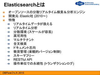 DBFluteフェス 2015
Elasticsearchとは
■ オープンソースの分散リアルタイム検索＆分析エンジン
■ 開発元：Elastic社 (2010～)
■ 特徴
➔ リアルタイムデータが扱える
➔ リアルタイム分析
➔ 分散環境 (スケールが容易)
➔ 高可用性
➔ マルチテナント
➔ 全文検索
➔ ドキュメント志向
➔ 衝突管理 (楽観的バージョン制御)
➔ スキーマフリー
➔ RESTful API
➔ 操作単位での永続性 (トランザクションログ)
 