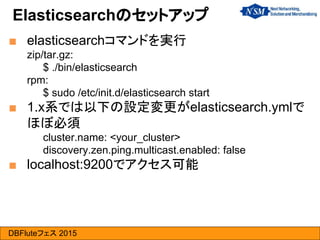 DBFluteフェス 2015
■ elasticsearchコマンドを実行
zip/tar.gz:
$ ./bin/elasticsearch
rpm:
$ sudo /etc/init.d/elasticsearch start
■ 1.x系では以下の設定変更がelasticsearch.ymlで
ほぼ必須
cluster.name: <your_cluster>
discovery.zen.ping.multicast.enabled: false
■ localhost:9200でアクセス可能
Elasticsearchのセットアップ
 