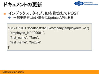 DBFluteフェス 2015
curl -XPOST ‘localhost:9200/company/employee/1’ -d ‘{
“employee_id”: ”00001”,
“first_name”: “Taro”,
“last_name”: “Suzuki”
}’
■ インデックス、タイプ、IDを指定してPOST
➔ 一部更新をしたい場合はUpdate APIもある
ドキュメントの更新
 