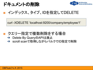 DBFluteフェス 2015
curl -XDELETE ‘localhost:9200/company/employee/1’
■ インデックス、タイプ、IDを指定してDELETE
ドキュメントの削除
■ クエリー指定で複数削除をする場合
➔ Delete By QueryのAPIは廃止
➔ scroll scanで取得しながらバルクでID指定で削除
 
