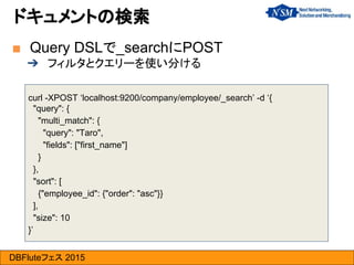 DBFluteフェス 2015
curl -XPOST ‘localhost:9200/company/employee/_search’ -d ‘{
"query": {
"multi_match": {
"query": "Taro",
"fields": ["first_name"]
}
},
"sort": [
{"employee_id": {"order": "asc"}}
],
"size": 10
}’
■ Query DSLで_searchにPOST
➔ フィルタとクエリーを使い分ける
ドキュメントの検索
 