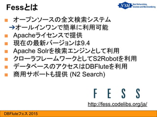 DBFluteフェス 2015
■ オープンソースの全文検索システム
➔オールインワンで簡単に利用可能
■ Apacheライセンスで提供
■ 現在の最新バージョンは9.4
■ Apache Solrを検索エンジンとして利用
■ クローラフレームワークとしてS2Robotを利用
■ データベースのアクセスはDBFluteを利用
■ 商用サポートも提供 (N2 Search)
Fessとは
http://fess.codelibs.org/ja/
 