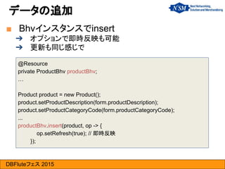 DBFluteフェス 2015
■ Bhvインスタンスでinsert
➔ オプションで即時反映も可能
➔ 更新も同じ感じで
データの追加
@Resource
private ProductBhv productBhv;
…
Product product = new Product();
product.setProductDescription(form.productDescription);
product.setProductCategoryCode(form.productCategoryCode);
...
productBhv.insert(product, op -> {
op.setRefresh(true); // 即時反映
});
 