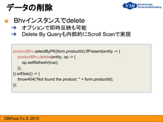 DBFluteフェス 2015
■ Bhvインスタンスでdelete
➔ オプションで即時反映も可能
➔ Delete By Queryも内部的にScroll Scanで実現
データの削除
productBhv.selectByPK(form.productId).ifPresent(entity -> {
productBhv.delete(entity, op -> {
op.setRefresh(true);
});
}).orElse(() -> {
throw404("Not found the product: " + form.productId);
});
 