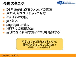 DBFluteフェス 2015
■ DBFlute的に必要なメソッドの実装
■ ネストしたプロパティへの対応
■ multifieldの対応
■ join対応
■ aggregation対応
■ HTTPでの接続方法
■ 適切でない利用方法やクエリを通知する
今後のタスク
やることはまだまだありますので、
興味がある方はぜひご協力を！
(検索マスターになれるはず)
 