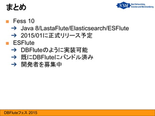 DBFluteフェス 2015
■ Fess 10
➔ Java 8/LastaFlute/Elasticsearch/ESFlute
➔ 2015/01に正式リリース予定
■ ESFlute
➔ DBFluteのように実装可能
➔ 既にDBFluteにバンドル済み
➔ 開発者を募集中
まとめ
 