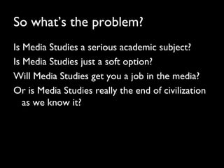 So what’s the problem?
Is Media Studies a serious academic subject?
Is Media Studies just a soft option?
Will Media Studies get you a job in the media?
Or is Media Studies really the end of civilization
as we know it?
 