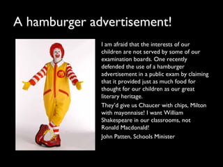 A hamburger advertisement!
I am afraid that the interests of our
children are not served by some of our
examination boards. One recently
defended the use of a hamburger
advertisement in a public exam by claiming
that it provided just as much food for
thought for our children as our great
literary heritage.
They’d give us Chaucer with chips, Milton
with mayonnaise! I want William
Shakespeare in our classrooms, not
Ronald Macdonald!
John Patten, Schools Minister
 