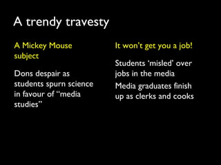 A trendy travesty
A Mickey Mouse
subject
Dons despair as
students spurn science
in favour of “media
studies”
It won’t get you a job!
Students ‘misled’ over
jobs in the media
Media graduates finish
up as clerks and cooks
 