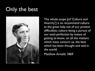 Only the best
The whole scope [of ‘Culture and
Anarchy’] is to recommend culture
as the great help out of our present
difficulties; culture being a pursuit of
our total perfection by means of
getting to know, on all the matters
which most concern us, the best
which has been thought and said in
the world.
Matthew Arnold, 1869
 