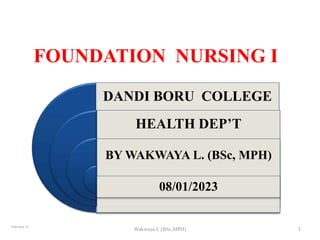 FOUNDATION NURSING I
February 23
Wakwaya L (BSc,MPH) 1
DANDI BORU COLLEGE
HEALTH DEP’T
BY WAKWAYA L. (BSc, MPH)
08/01/2023
 