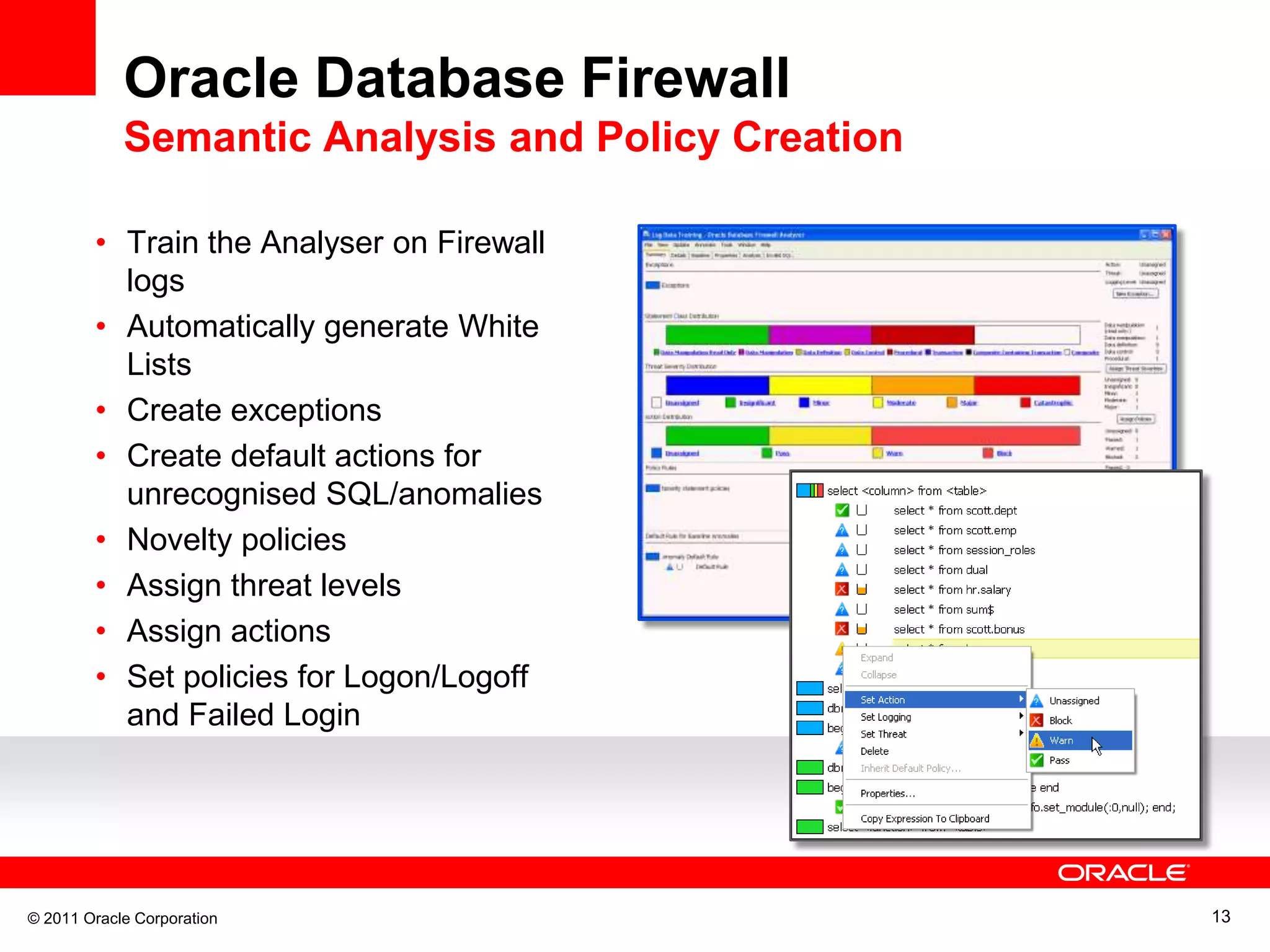 Oracle Database Firewall Semantic Analysis and Policy Creation • Train the Analyser on Firewall logs • Automatically generate White Lists • Create exceptions • Create default actions for unrecognised SQL/anomalies • Novelty policies • Assign threat levels • Assign actions • Set policies for Logon/Logoff and Failed Login © 2011 Oracle Corporation 13 