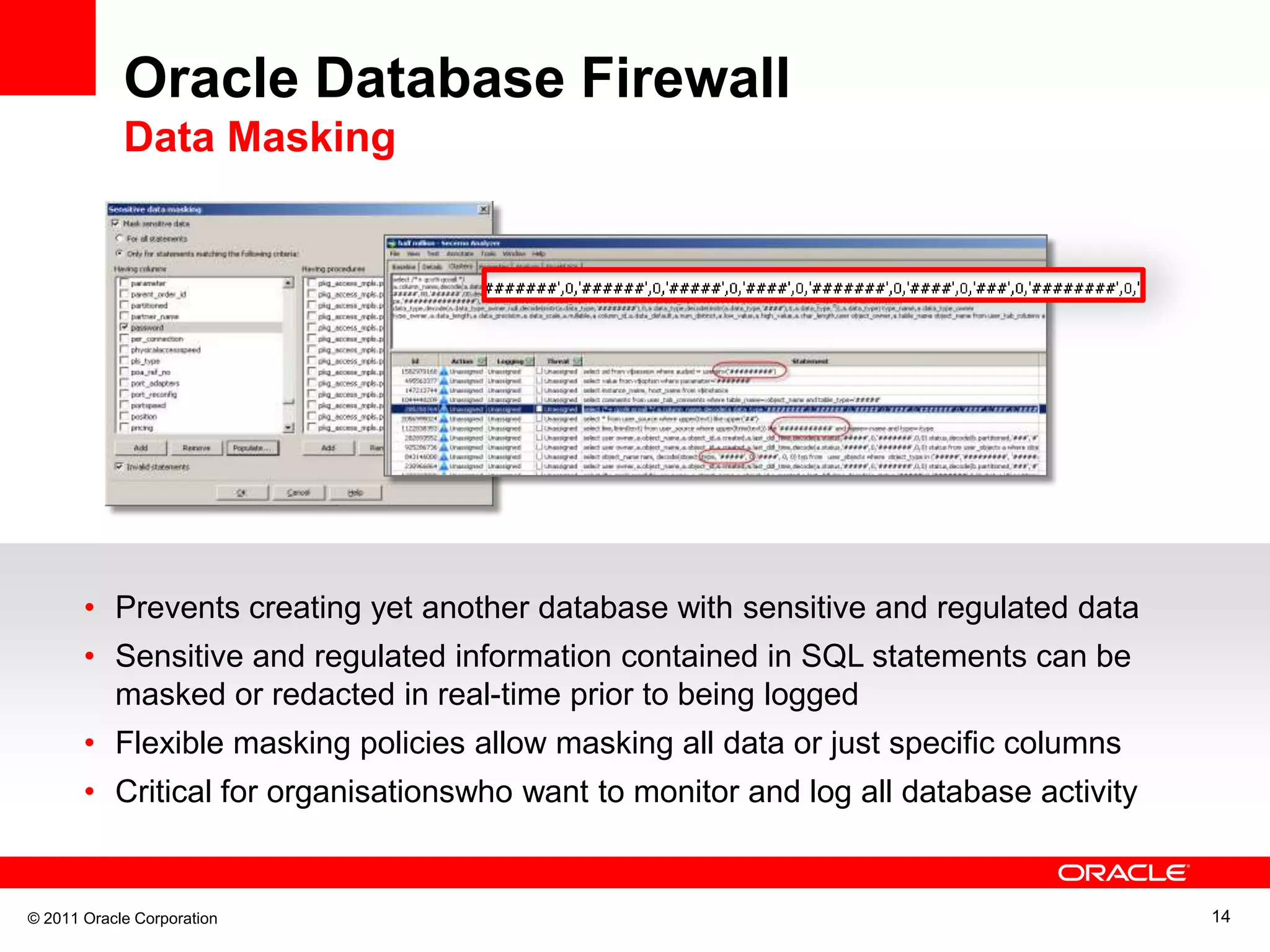 Oracle Database Firewall Data Masking • Prevents creating yet another database with sensitive and regulated data • Sensitive and regulated information contained in SQL statements can be masked or redacted in real-time prior to being logged • Flexible masking policies allow masking all data or just specific columns • Critical for organisationswho want to monitor and log all database activity © 2011 Oracle Corporation 14 