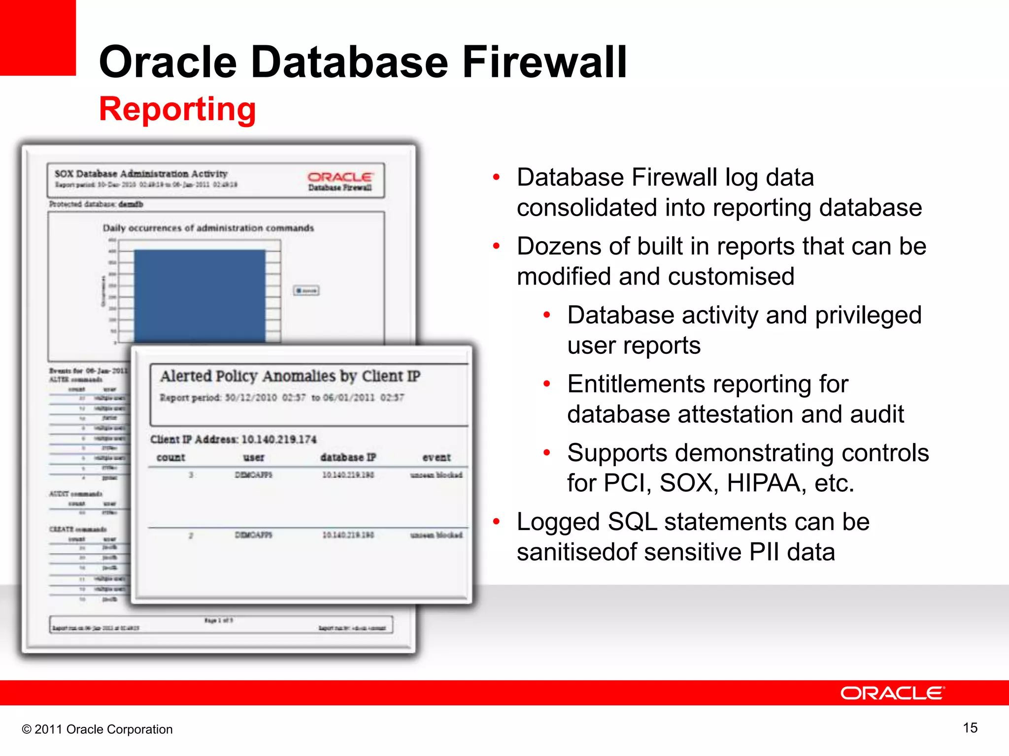 Oracle Database Firewall Reporting • Database Firewall log data consolidated into reporting database • Dozens of built in reports that can be modified and customised • Database activity and privileged user reports • Entitlements reporting for database attestation and audit • Supports demonstrating controls for PCI, SOX, HIPAA, etc. • Logged SQL statements can be sanitisedof sensitive PII data © 2011 Oracle Corporation 15 