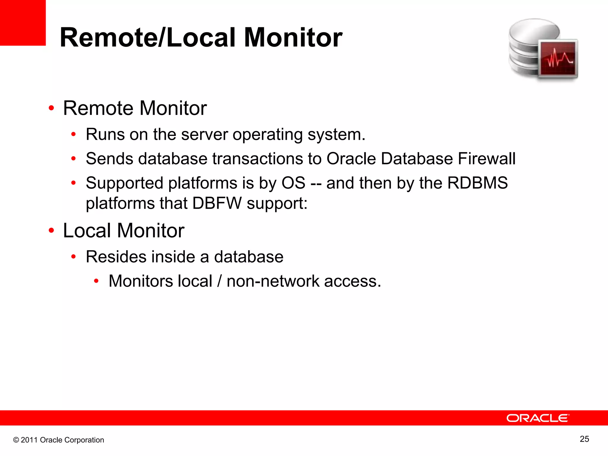 Remote/Local Monitor • Remote Monitor • Runs on the server operating system. • Sends database transactions to Oracle Database Firewall • Supported platforms is by OS -- and then by the RDBMS platforms that DBFW support: • Local Monitor • Resides inside a database • Monitors local / non-network access. © 2011 Oracle Corporation 25 